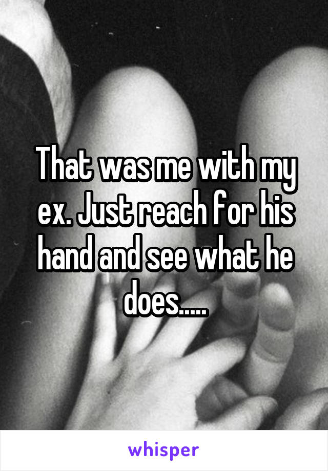 That was me with my ex. Just reach for his hand and see what he does.....