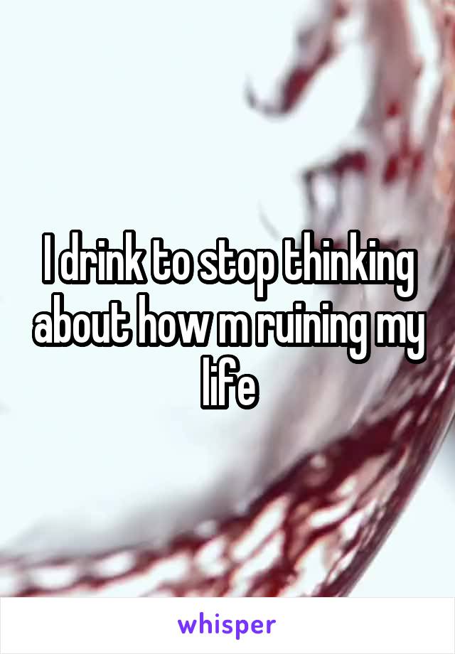 I drink to stop thinking about how m ruining my life