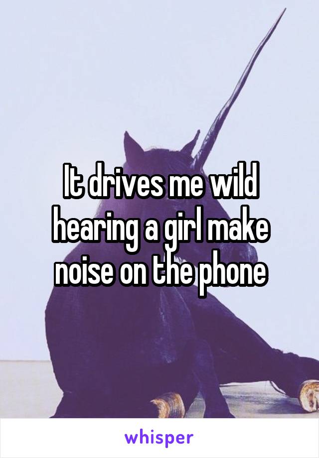 It drives me wild hearing a girl make noise on the phone