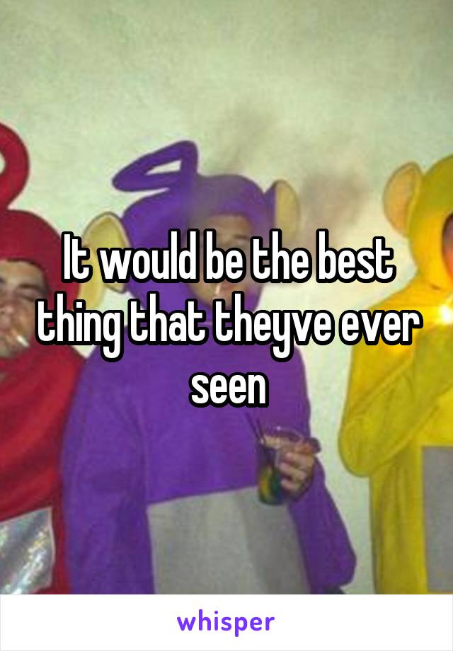 It would be the best thing that theyve ever seen