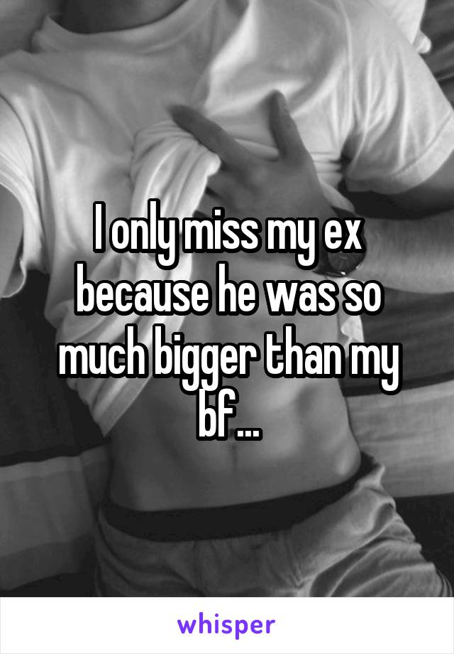 I only miss my ex because he was so much bigger than my bf...