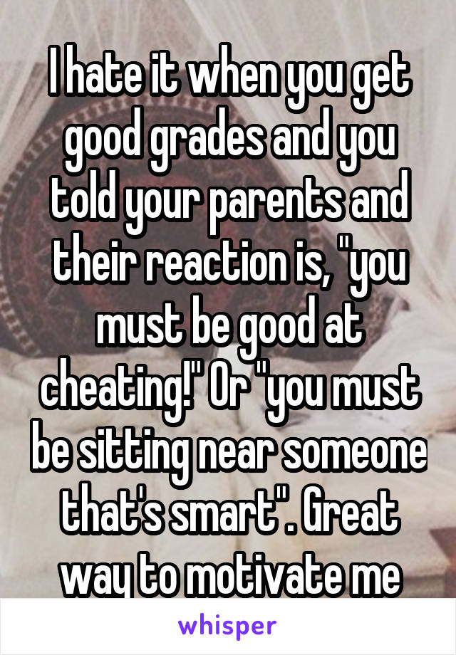 I hate it when you get good grades and you told your parents and their reaction is, "you must be good at cheating!" Or "you must be sitting near someone that's smart". Great way to motivate me