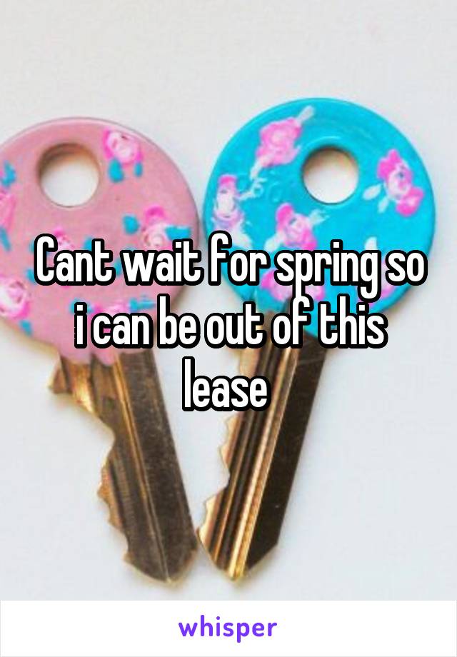 Cant wait for spring so i can be out of this lease 