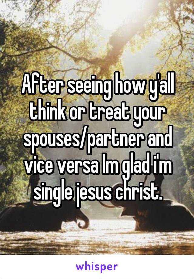 After seeing how y'all think or treat your spouses/partner and vice versa Im glad i'm single jesus christ.