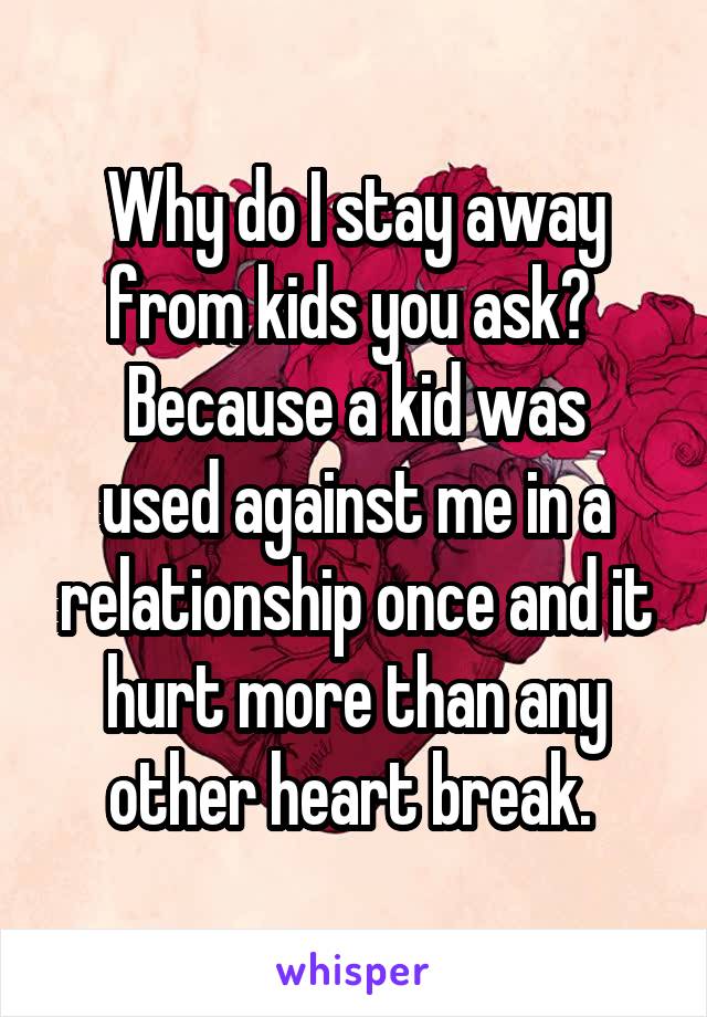 Why do I stay away from kids you ask? 
Because a kid was used against me in a relationship once and it hurt more than any other heart break. 