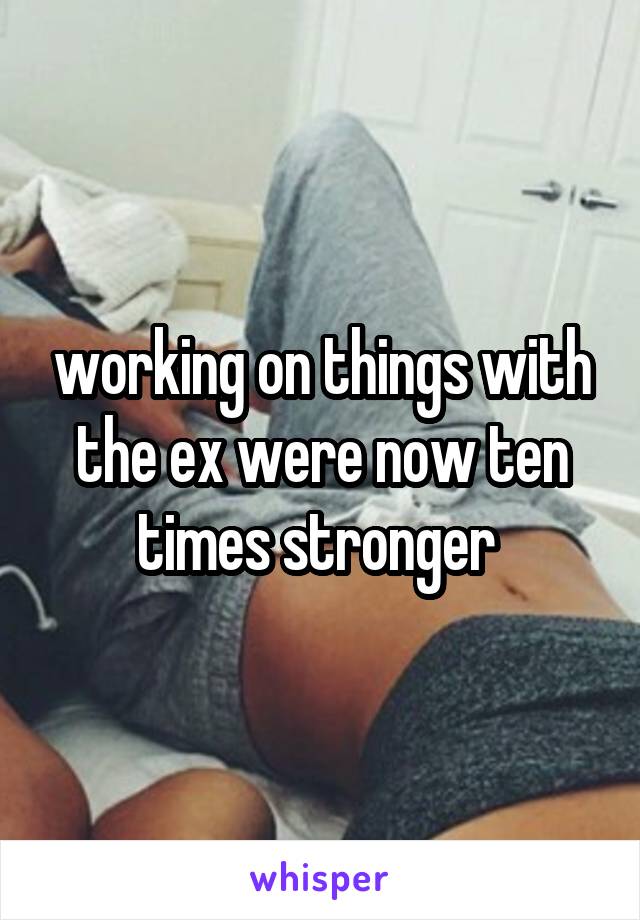 working on things with the ex were now ten times stronger 