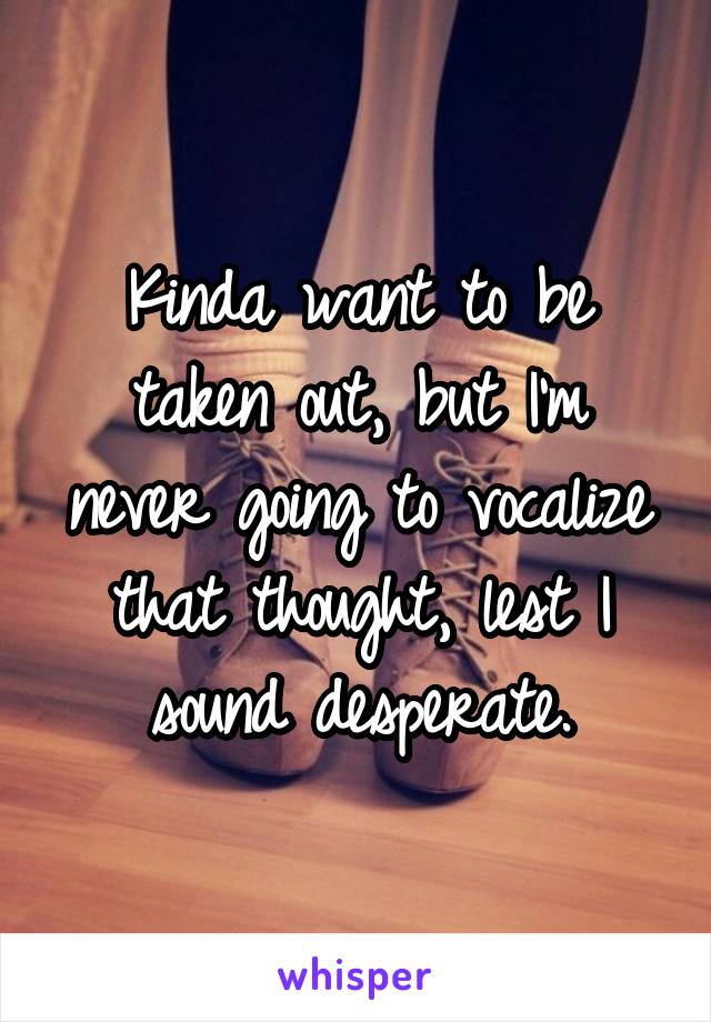 Kinda want to be taken out, but I'm never going to vocalize that thought, lest I sound desperate.