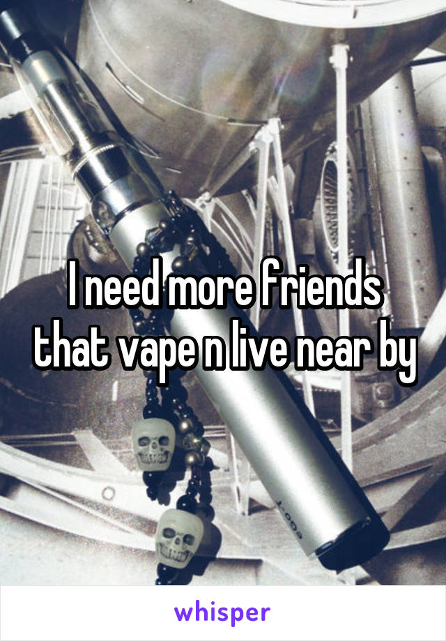 I need more friends that vape n live near by