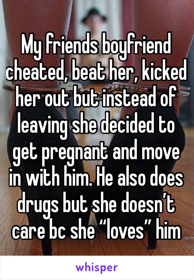 My friends boyfriend cheated, beat her, kicked her out but instead of leaving she decided to get pregnant and move in with him. He also does drugs but she doesn’t care bc she “loves” him