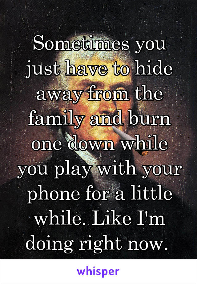 Sometimes you just have to hide away from the family and burn one down while you play with your phone for a little while. Like I'm doing right now. 