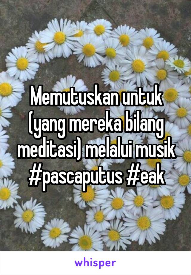 Memutuskan untuk (yang mereka bilang meditasi) melalui musik #pascaputus #eak