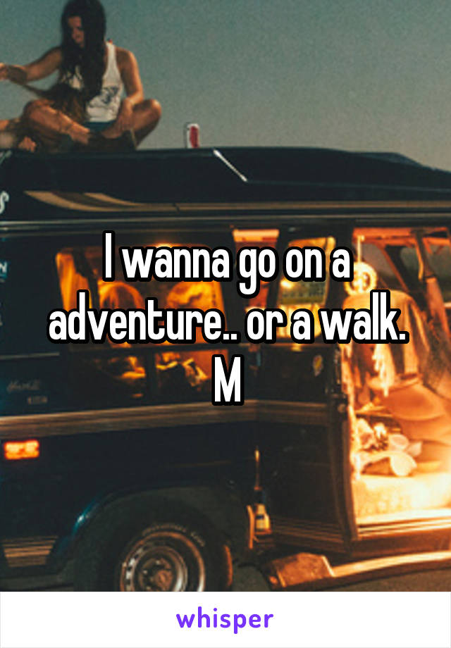 I wanna go on a adventure.. or a walk.
M