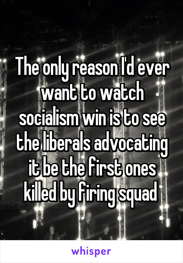 The only reason I'd ever want to watch socialism win is to see the liberals advocating it be the first ones killed by firing squad 