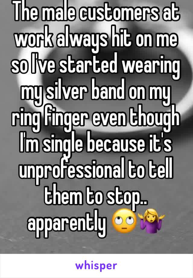 The male customers at work always hit on me so I've started wearing my silver band on my ring finger even though I'm single because it's unprofessional to tell them to stop.. apparently 🙄🤷‍♀️