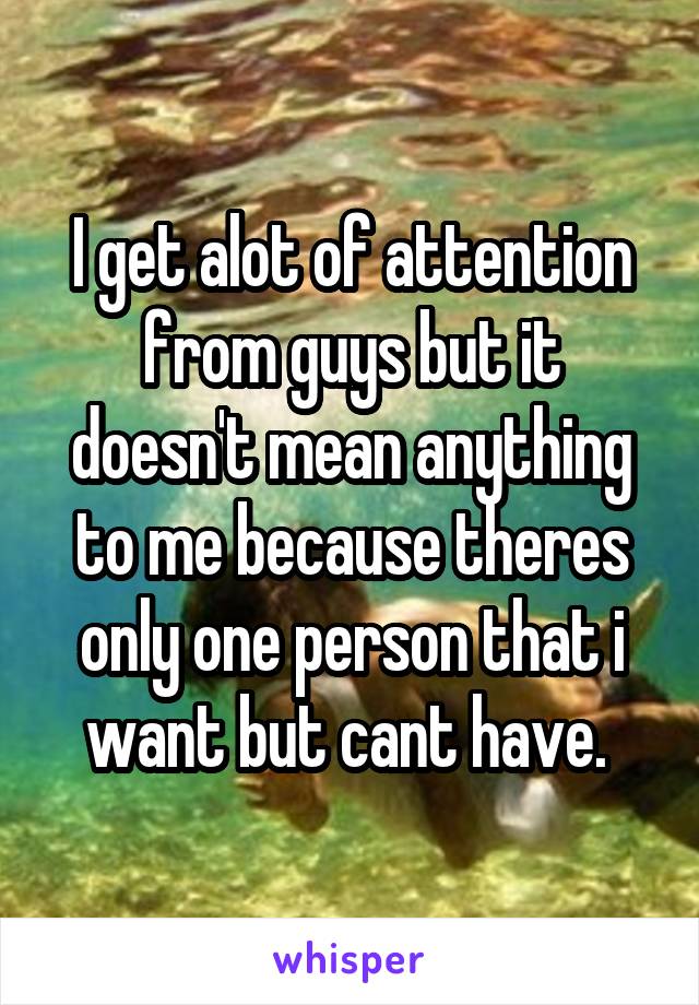 I get alot of attention from guys but it doesn't mean anything to me because theres only one person that i want but cant have. 