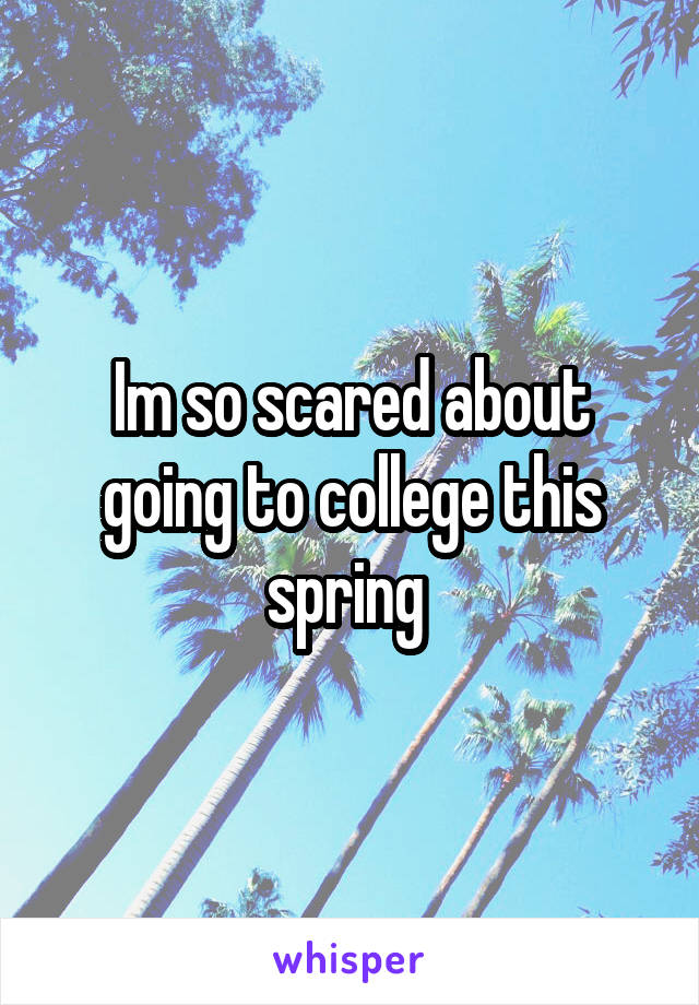 Im so scared about going to college this spring 