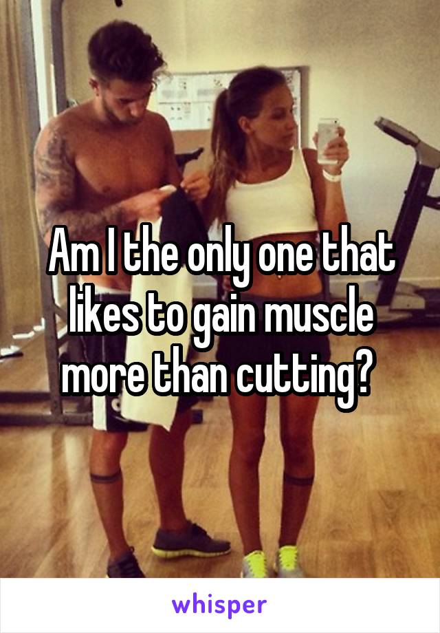 Am I the only one that likes to gain muscle more than cutting? 