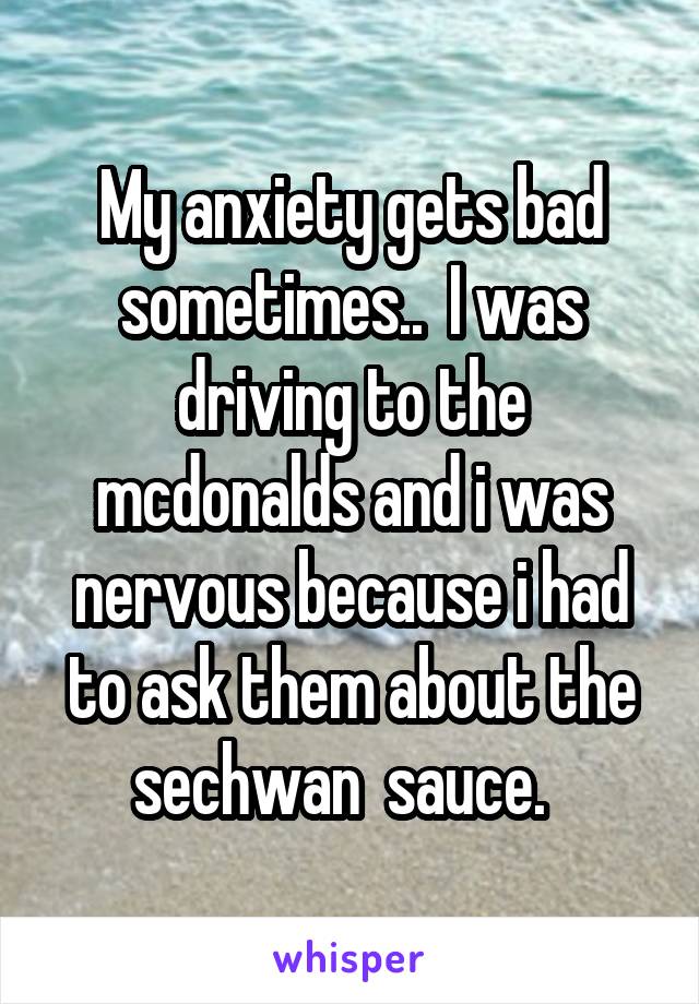 My anxiety gets bad sometimes..  I was driving to the mcdonalds and i was nervous because i had to ask them about the sechwan  sauce.  