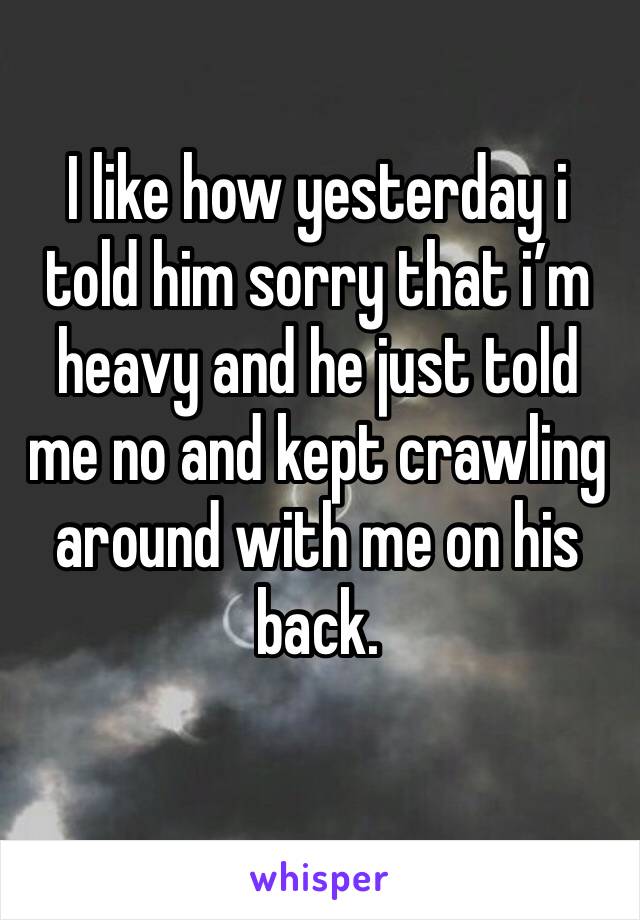 I like how yesterday i told him sorry that i’m heavy and he just told me no and kept crawling around with me on his back. 
