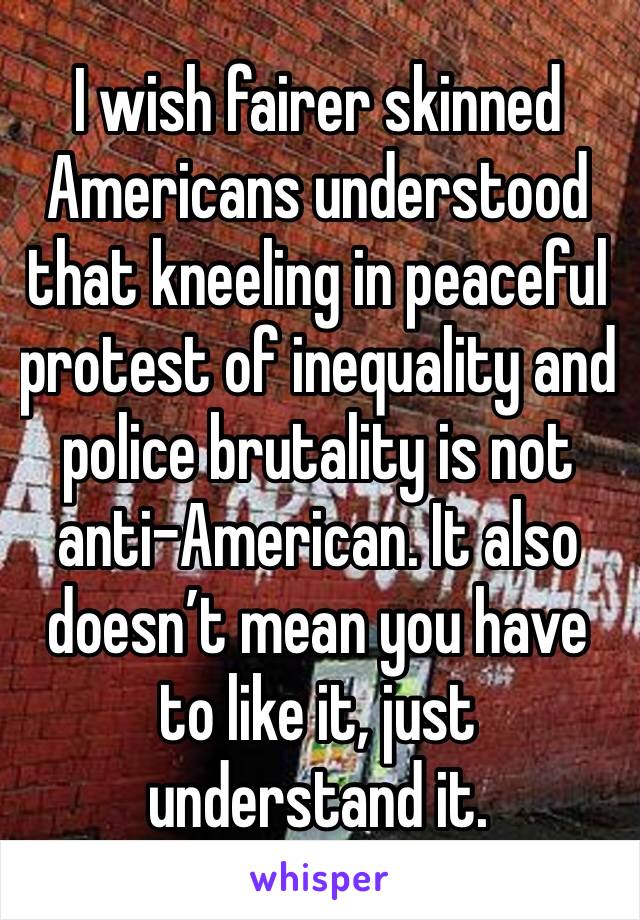 I wish fairer skinned Americans understood that kneeling in peaceful protest of inequality and police brutality is not anti-American. It also doesn’t mean you have to like it, just understand it. 