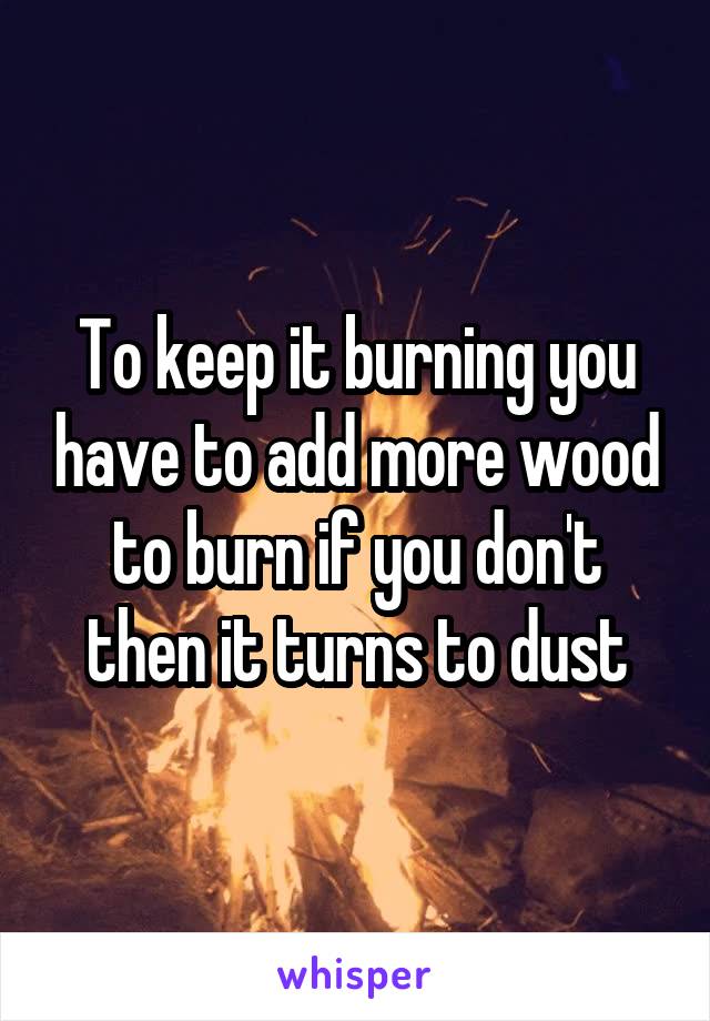 To keep it burning you have to add more wood to burn if you don't then it turns to dust