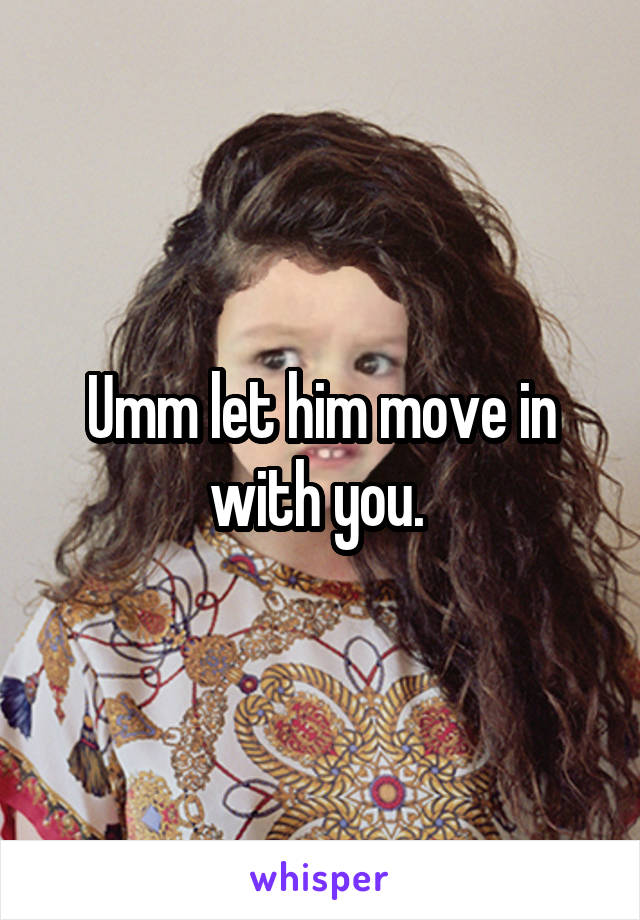 Umm let him move in with you. 