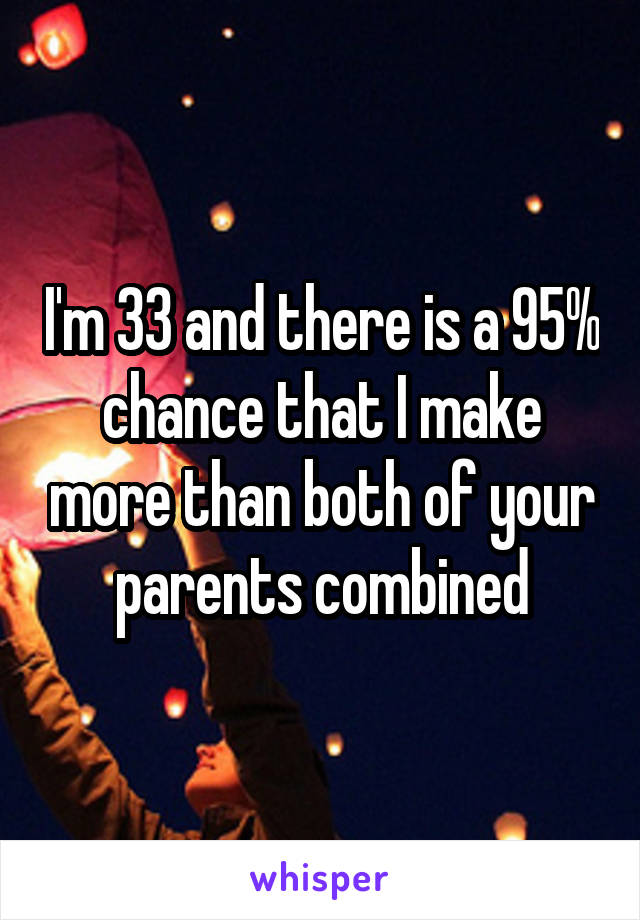 I'm 33 and there is a 95% chance that I make more than both of your parents combined