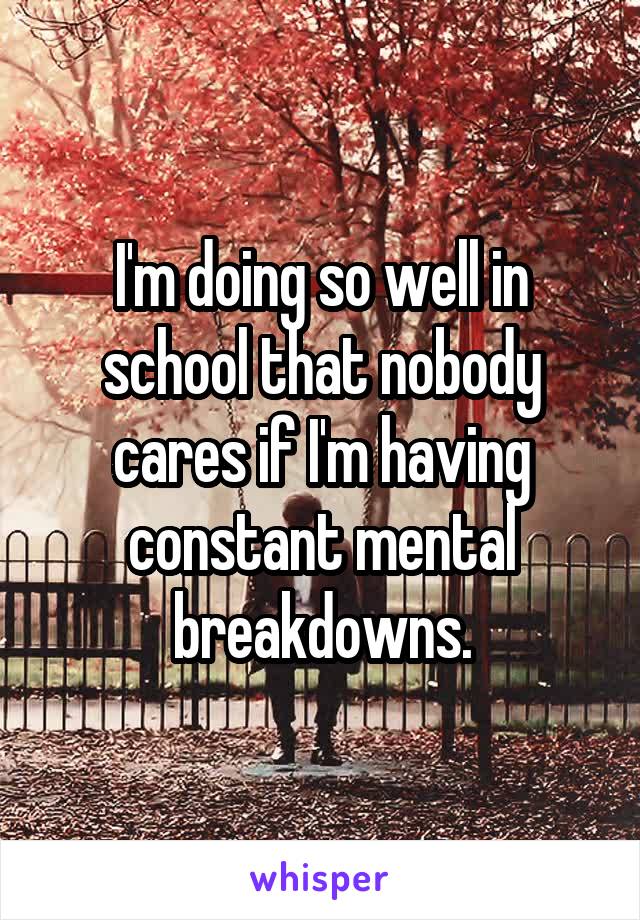 I'm doing so well in school that nobody cares if I'm having constant mental breakdowns.