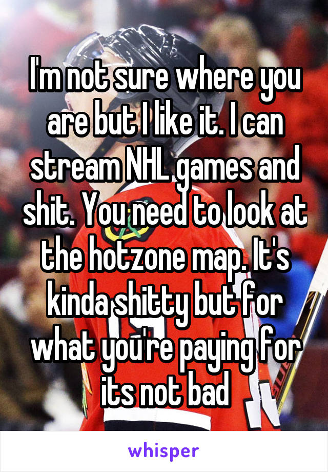 I'm not sure where you are but I like it. I can stream NHL games and shit. You need to look at the hotzone map. It's kinda shitty but for what you're paying for its not bad