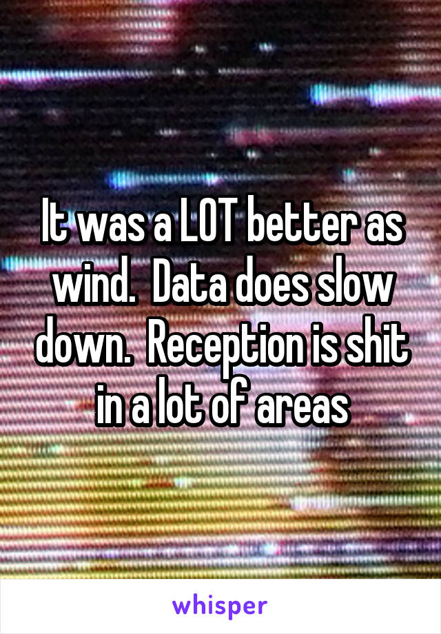 It was a LOT better as wind.  Data does slow down.  Reception is shit in a lot of areas