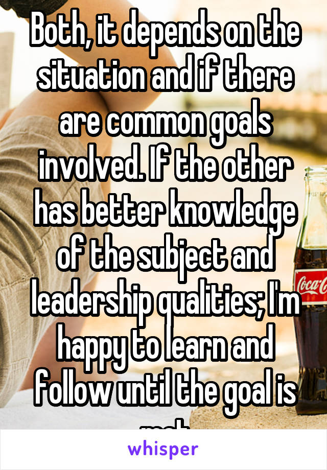 Both, it depends on the situation and if there are common goals involved. If the other has better knowledge of the subject and leadership qualities; I'm happy to learn and follow until the goal is met