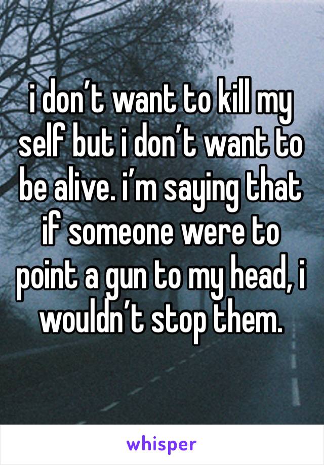 i don’t want to kill my self but i don’t want to be alive. i’m saying that if someone were to point a gun to my head, i wouldn’t stop them. 