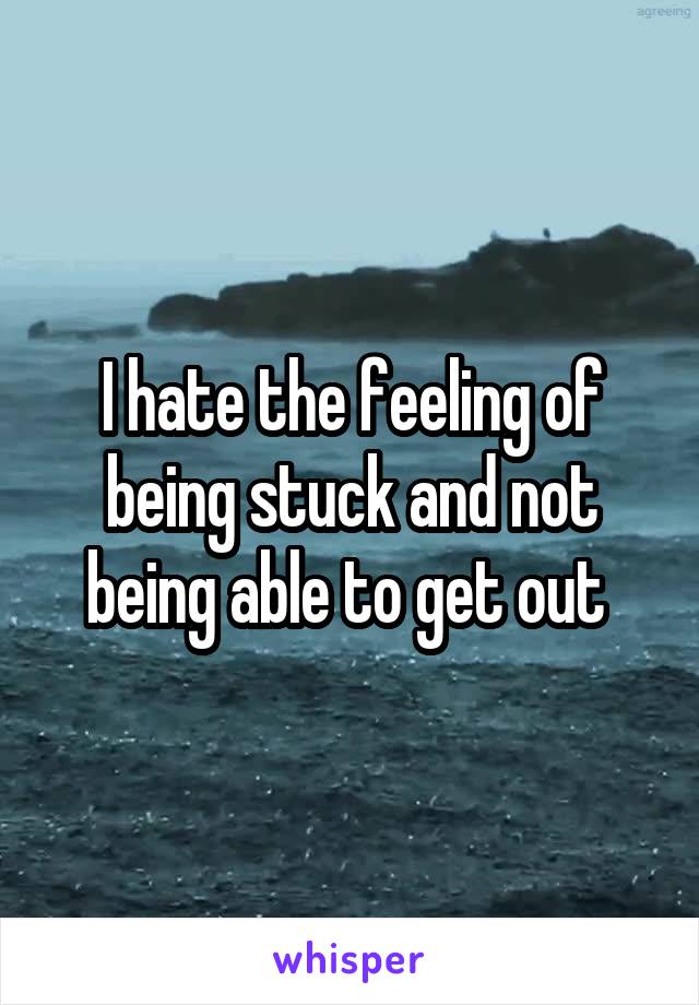 I hate the feeling of being stuck and not being able to get out 