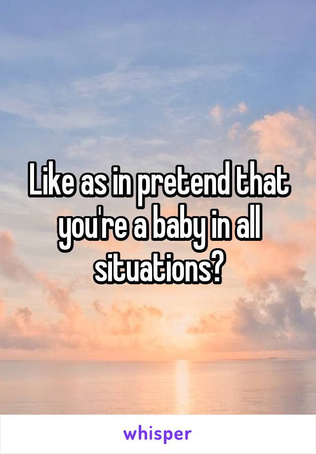 Like as in pretend that you're a baby in all situations?
