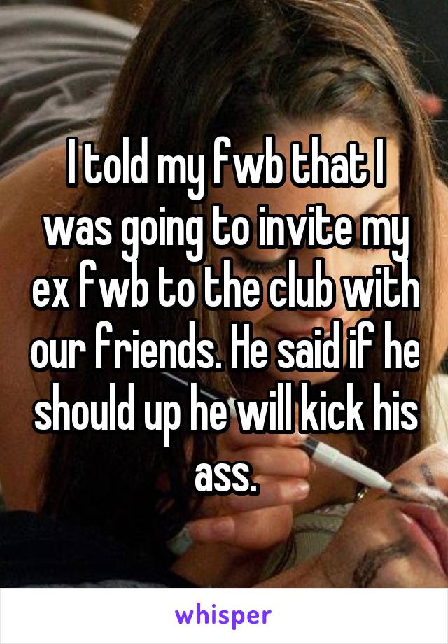 I told my fwb that I was going to invite my ex fwb to the club with our friends. He said if he should up he will kick his ass.