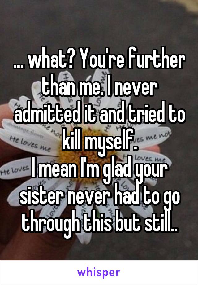 ... what? You're further than me. I never admitted it and tried to kill myself.
I mean I'm glad your sister never had to go through this but still..