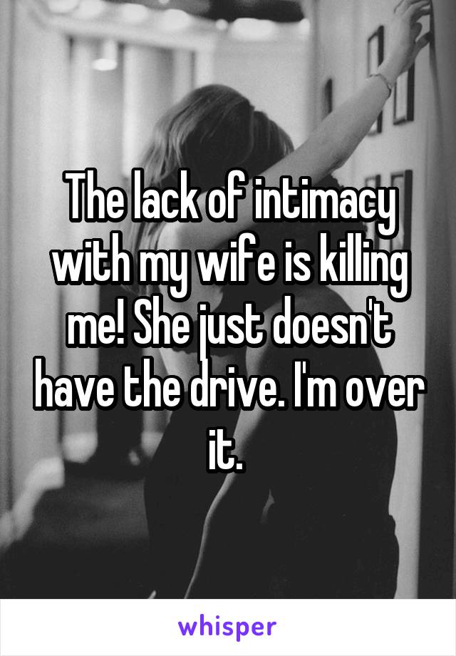 The lack of intimacy with my wife is killing me! She just doesn't have the drive. I'm over it. 