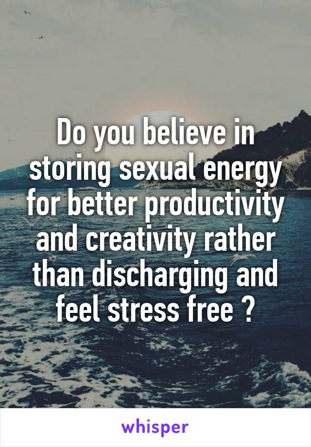 Do you believe in storing sexual energy for better productivity and creativity rather than discharging and feel stress free ?