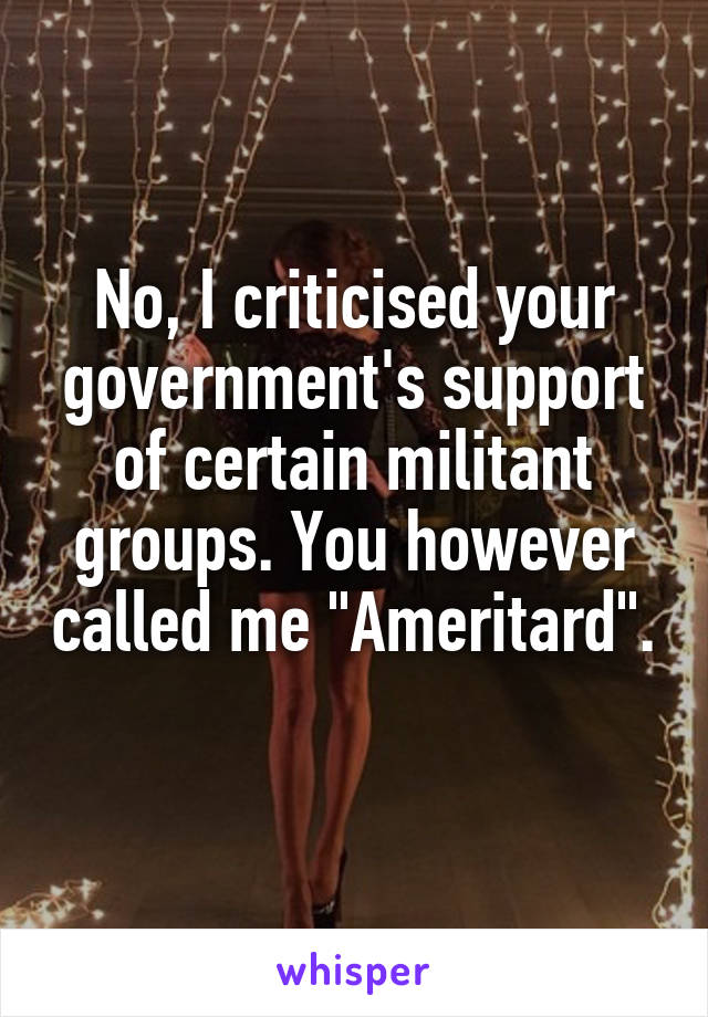 No, I criticised your government's support of certain militant groups. You however called me "Ameritard". 