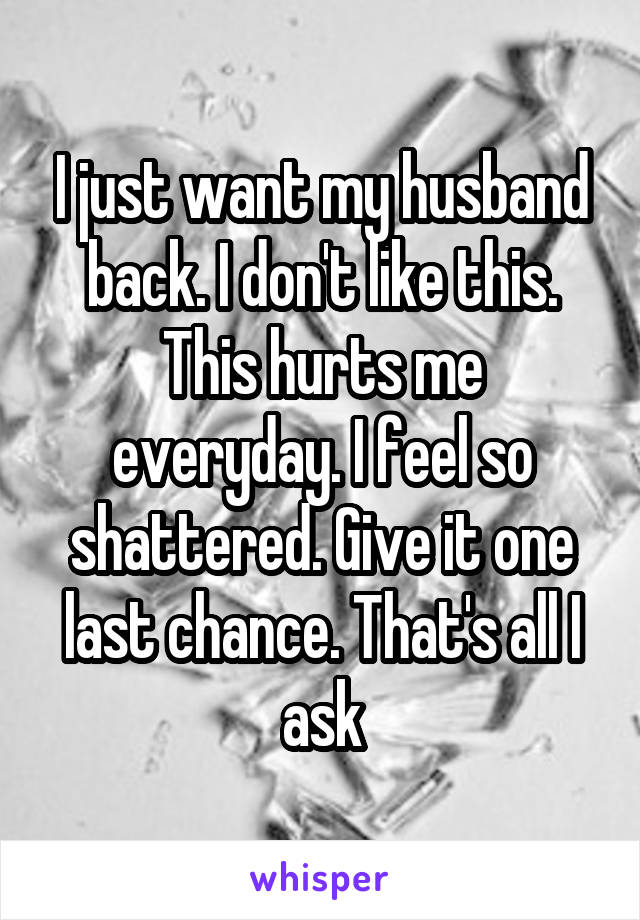 I just want my husband back. I don't like this. This hurts me everyday. I feel so shattered. Give it one last chance. That's all I ask