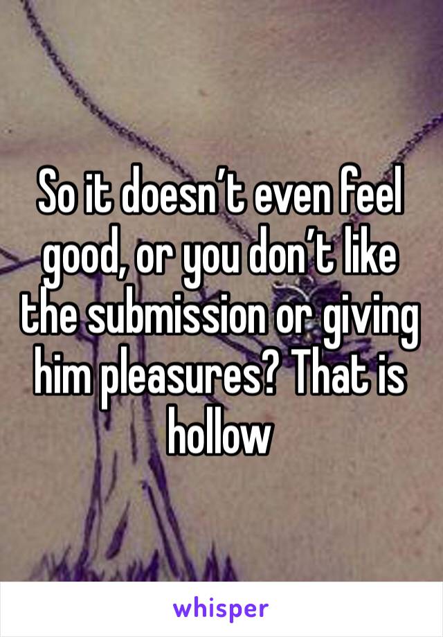 So it doesn’t even feel good, or you don’t like the submission or giving him pleasures? That is hollow