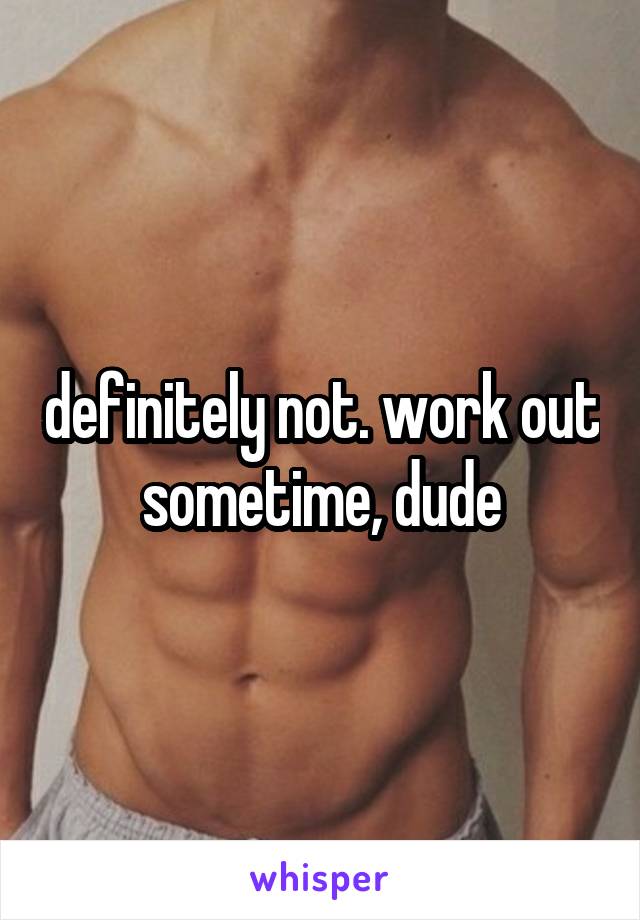 definitely not. work out sometime, dude