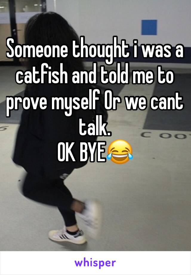 Someone thought i was a catfish and told me to prove myself Or we cant talk.
OK BYE😂