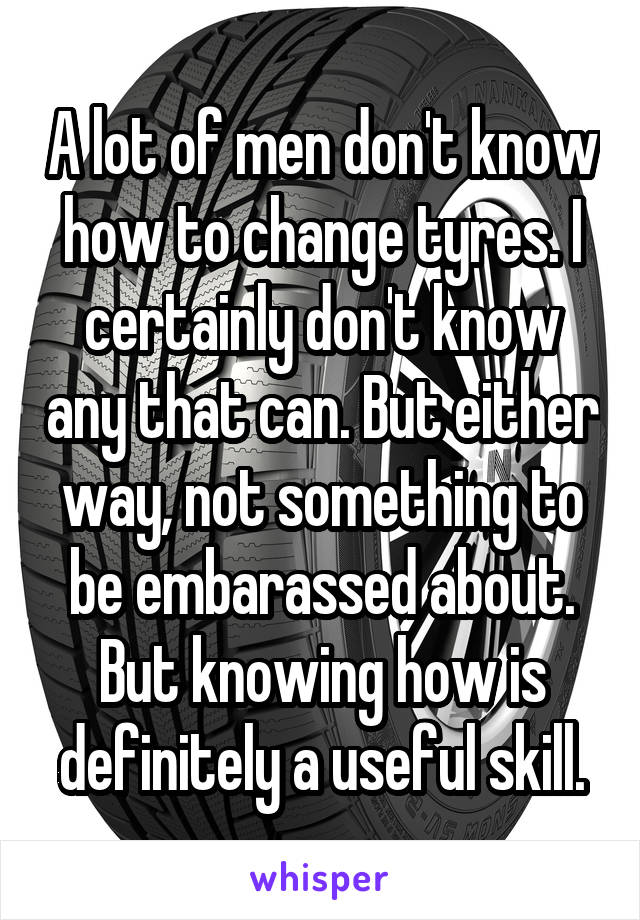 A lot of men don't know how to change tyres. I certainly don't know any that can. But either way, not something to be embarassed about. But knowing how is definitely a useful skill.