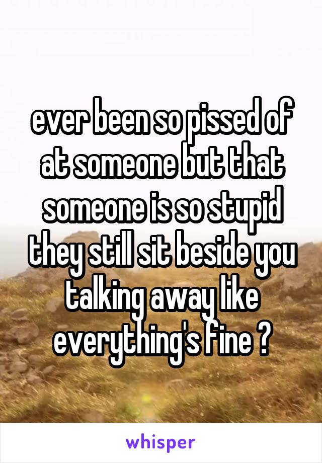 ever been so pissed of at someone but that someone is so stupid they still sit beside you talking away like everything's fine ?