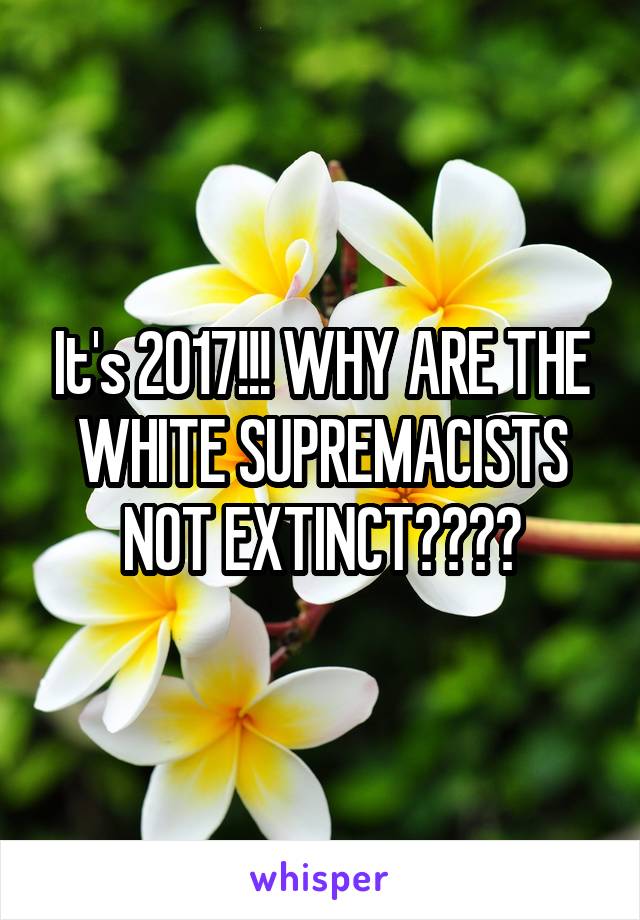 It's 2017!!! WHY ARE THE WHITE SUPREMACISTS NOT EXTINCT????