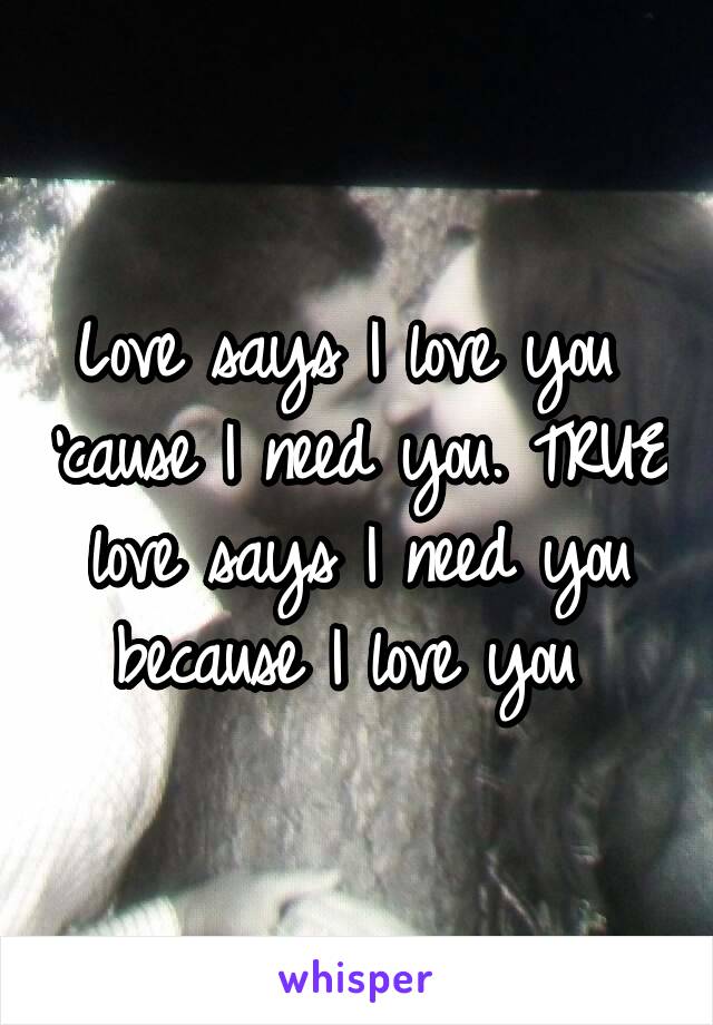 Love says I love you  'cause I need you. TRUE love says I need you because I love you 