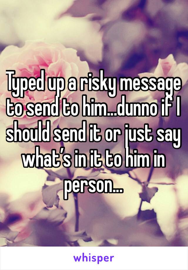 Typed up a risky message to send to him...dunno if I should send it or just say what’s in it to him in person...