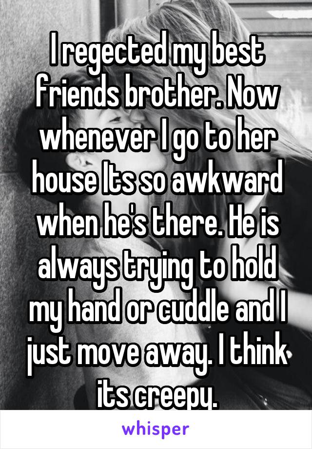 I regected my best friends brother. Now whenever I go to her house Its so awkward when he's there. He is always trying to hold my hand or cuddle and I just move away. I think its creepy.