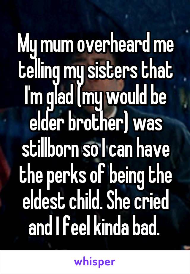 My mum overheard me telling my sisters that I'm glad (my would be elder brother) was stillborn so I can have the perks of being the eldest child. She cried and I feel kinda bad. 